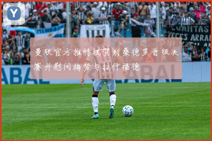 曼联官方推特祝贺利桑德罗晋级决赛并慰问梅努与拉什福德