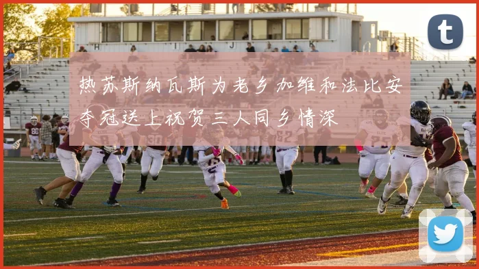 热苏斯纳瓦斯为老乡加维和法比安夺冠送上祝贺三人同乡情深