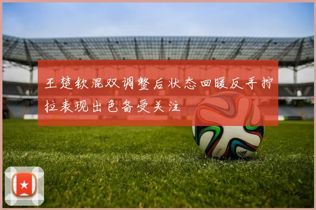 王楚钦混双调整后状态回暖反手拧拉表现出色备受关注