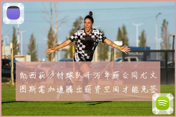 凯西获沙特球队千万年薪合同尤文图斯需加速腾出薪资空间才能免签